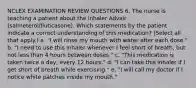 NCLEX EXAMINATION REVIEW QUESTIONS 6. The nurse is teaching a patient about the inhaler Advair (salmeterol/fluticasone). Which statements by the patient indicate a correct understanding of this medication? (Select all that apply.) a. "I will rinse my mouth with water after each dose." b. "I need to use this inhaler whenever I feel short of breath, but not less than 4 hours between doses." c. "This medication is taken twice a day, every 12 hours." d. "I can take this inhaler if I get short of breath while exercising." e. "I will call my doctor if I notice white patches inside my mouth."