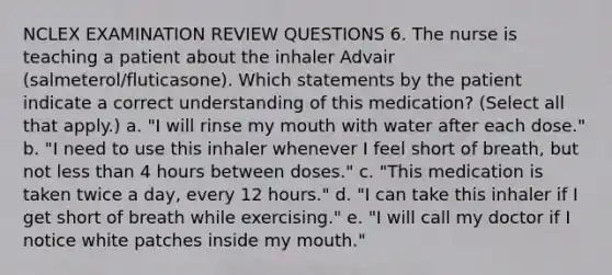 NCLEX EXAMINATION REVIEW QUESTIONS 6. The nurse is teaching a patient about the inhaler Advair (salmeterol/fluticasone). Which statements by the patient indicate a correct understanding of this medication? (Select all that apply.) a. "I will rinse my mouth with water after each dose." b. "I need to use this inhaler whenever I feel short of breath, but not less than 4 hours between doses." c. "This medication is taken twice a day, every 12 hours." d. "I can take this inhaler if I get short of breath while exercising." e. "I will call my doctor if I notice white patches inside my mouth."