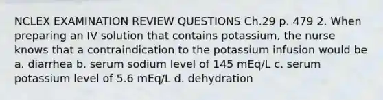 NCLEX EXAMINATION REVIEW QUESTIONS Ch.29 p. 479 2. When preparing an IV solution that contains potassium, the nurse knows that a contraindication to the potassium infusion would be a. diarrhea b. serum sodium level of 145 mEq/L c. serum potassium level of 5.6 mEq/L d. dehydration