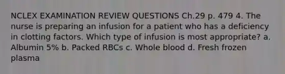 NCLEX EXAMINATION REVIEW QUESTIONS Ch.29 p. 479 4. The nurse is preparing an infusion for a patient who has a deficiency in clotting factors. Which type of infusion is most appropriate? a. Albumin 5% b. Packed RBCs c. Whole blood d. Fresh frozen plasma