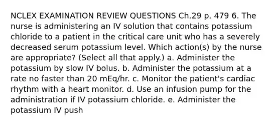 NCLEX EXAMINATION REVIEW QUESTIONS Ch.29 p. 479 6. The nurse is administering an IV solution that contains potassium chloride to a patient in the critical care unit who has a severely decreased serum potassium level. Which action(s) by the nurse are appropriate? (Select all that apply.) a. Administer the potassium by slow IV bolus. b. Administer the potassium at a rate no faster than 20 mEq/hr. c. Monitor the patient's cardiac rhythm with a heart monitor. d. Use an infusion pump for the administration if IV potassium chloride. e. Administer the potassium IV push