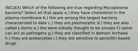 (NCLEX) Which of the following are true regarding Mycoplasma bacteria? Select all that apply a.) they have cholesterol in the plasma membrane b.) the are among the largest bacteria characterized to date c.) they are pleomorphic d.) they are also called L-forms e.) the were initially thought to be viruses f.) some can act as pathogens g.) they are classified in domain Archaea h.) they are prokaryotes i.) they are sensitive to penicillin-based drugs