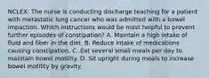 NCLEX: The nurse is conducting discharge teaching for a patient with metastatic lung cancer who was admitted with a bowel impaction. Which instructions would be most helpful to prevent further episodes of constipation? A. Maintain a high intake of fluid and fiber in the diet. B. Reduce intake of medications causing constipation. C. Eat several small meals per day to maintain bowel motility. D. Sit upright during meals to increase bowel motility by gravity.