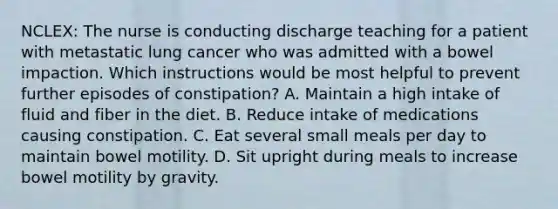 NCLEX: The nurse is conducting discharge teaching for a patient with metastatic lung cancer who was admitted with a bowel impaction. Which instructions would be most helpful to prevent further episodes of constipation? A. Maintain a high intake of fluid and fiber in the diet. B. Reduce intake of medications causing constipation. C. Eat several small meals per day to maintain bowel motility. D. Sit upright during meals to increase bowel motility by gravity.