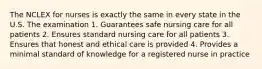 The NCLEX for nurses is exactly the same in every state in the U.S. The examination 1. Guarantees safe nursing care for all patients 2. Ensures standard nursing care for all patients 3. Ensures that honest and ethical care is provided 4. Provides a minimal standard of knowledge for a registered nurse in practice