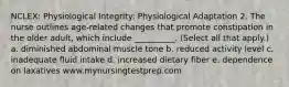 NCLEX: Physiological Integrity: Physiological Adaptation 2. The nurse outlines age-related changes that promote constipation in the older adult, which include __________. (Select all that apply.) a. diminished abdominal muscle tone b. reduced activity level c. inadequate fluid intake d. increased dietary fiber e. dependence on laxatives www.mynursingtestprep.com