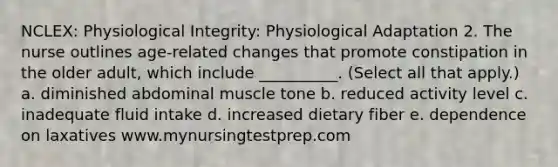 NCLEX: Physiological Integrity: Physiological Adaptation 2. The nurse outlines age-related changes that promote constipation in the older adult, which include __________. (Select all that apply.) a. diminished abdominal muscle tone b. reduced activity level c. inadequate fluid intake d. increased dietary fiber e. dependence on laxatives www.mynursingtestprep.com