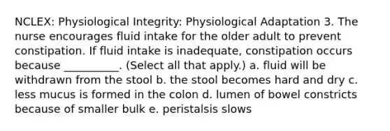 NCLEX: Physiological Integrity: Physiological Adaptation 3. The nurse encourages fluid intake for the older adult to prevent constipation. If fluid intake is inadequate, constipation occurs because __________. (Select all that apply.) a. fluid will be withdrawn from the stool b. the stool becomes hard and dry c. less mucus is formed in the colon d. lumen of bowel constricts because of smaller bulk e. peristalsis slows