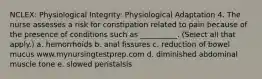 NCLEX: Physiological Integrity: Physiological Adaptation 4. The nurse assesses a risk for constipation related to pain because of the presence of conditions such as __________. (Select all that apply.) a. hemorrhoids b. anal fissures c. reduction of bowel mucus www.mynursingtestprep.com d. diminished abdominal muscle tone e. slowed peristalsis