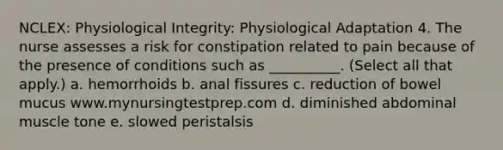 NCLEX: Physiological Integrity: Physiological Adaptation 4. The nurse assesses a risk for constipation related to pain because of the presence of conditions such as __________. (Select all that apply.) a. hemorrhoids b. anal fissures c. reduction of bowel mucus www.mynursingtestprep.com d. diminished abdominal muscle tone e. slowed peristalsis