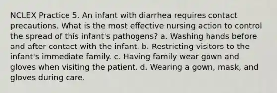 NCLEX Practice 5. An infant with diarrhea requires contact precautions. What is the most effective nursing action to control the spread of this infant's pathogens? a. Washing hands before and after contact with the infant. b. Restricting visitors to the infant's immediate family. c. Having family wear gown and gloves when visiting the patient. d. Wearing a gown, mask, and gloves during care.