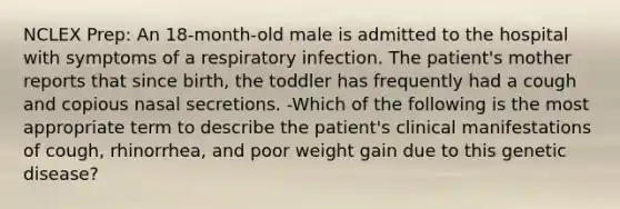 NCLEX Prep: An 18-month-old male is admitted to the hospital with symptoms of a respiratory infection. The patient's mother reports that since birth, the toddler has frequently had a cough and copious nasal secretions. -Which of the following is the most appropriate term to describe the patient's clinical manifestations of cough, rhinorrhea, and poor weight gain due to this genetic disease?