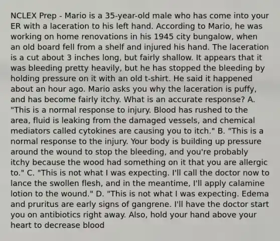 NCLEX Prep - Mario is a 35-year-old male who has come into your ER with a laceration to his left hand. According to Mario, he was working on home renovations in his 1945 city bungalow, when an old board fell from a shelf and injured his hand. The laceration is a cut about 3 inches long, but fairly shallow. It appears that it was bleeding pretty heavily, but he has stopped the bleeding by holding pressure on it with an old t-shirt. He said it happened about an hour ago. Mario asks you why the laceration is puffy, and has become fairly itchy. What is an accurate response? A. "This is a normal response to injury. Blood has rushed to the area, fluid is leaking from the damaged vessels, and chemical mediators called cytokines are causing you to itch." B. "This is a normal response to the injury. Your body is building up pressure around the wound to stop the bleeding, and you're probably itchy because the wood had something on it that you are allergic to." C. "This is not what I was expecting. I'll call the doctor now to lance the swollen flesh, and in the meantime, I'll apply calamine lotion to the wound." D. "This is not what I was expecting. Edema and pruritus are early signs of gangrene. I'll have the doctor start you on antibiotics right away. Also, hold your hand above your heart to decrease blood