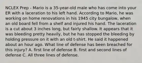 NCLEX Prep - Mario is a 35-year-old male who has come into your ER with a laceration to his left hand. According to Mario, he was working on home renovations in his 1945 city bungalow, when an old board fell from a shelf and injured his hand. The laceration is a cut about 3 inches long, but fairly shallow. It appears that it was bleeding pretty heavily, but he has stopped the bleeding by holding pressure on it with an old t-shirt. He said it happened about an hour ago. What line of defense has been breached for this injury? A. first line of defense B. first and second lines of defense C. All three lines of defense.
