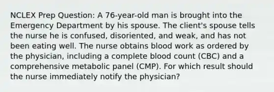 NCLEX Prep Question: A 76-year-old man is brought into the Emergency Department by his spouse. The client's spouse tells the nurse he is confused, disoriented, and weak, and has not been eating well. The nurse obtains blood work as ordered by the physician, including a complete blood count (CBC) and a comprehensive metabolic panel (CMP). For which result should the nurse immediately notify the physician?