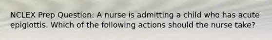 NCLEX Prep Question: A nurse is admitting a child who has acute epiglottis. Which of the following actions should the nurse take?