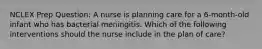 NCLEX Prep Question: A nurse is planning care for a 6-month-old infant who has bacterial meningitis. Which of the following interventions should the nurse include in the plan of care?