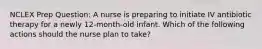 NCLEX Prep Question: A nurse is preparing to initiate IV antibiotic therapy for a newly 12-month-old infant. Which of the following actions should the nurse plan to take?