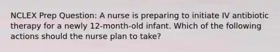 NCLEX Prep Question: A nurse is preparing to initiate IV antibiotic therapy for a newly 12-month-old infant. Which of the following actions should the nurse plan to take?