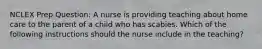 NCLEX Prep Question: A nurse is providing teaching about home care to the parent of a child who has scabies. Which of the following instructions should the nurse include in the teaching?