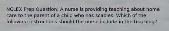 NCLEX Prep Question: A nurse is providing teaching about home care to the parent of a child who has scabies. Which of the following instructions should the nurse include in the teaching?