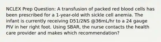 NCLEX Prep Question: A transfusion of packed red blood cells has been prescribed for a 1-year-old with sickle cell anemia. The infant is currently receiving D51/2NS @36mL/hr to a 24 gauge PIV in her right foot. Using SBAR, the nurse contacts the health care provider and makes which recommendation?