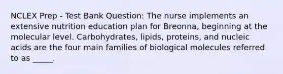 NCLEX Prep - Test Bank Question: The nurse implements an extensive nutrition education plan for Breonna, beginning at the molecular level. Carbohydrates, lipids, proteins, and nucleic acids are the four main families of biological molecules referred to as _____.