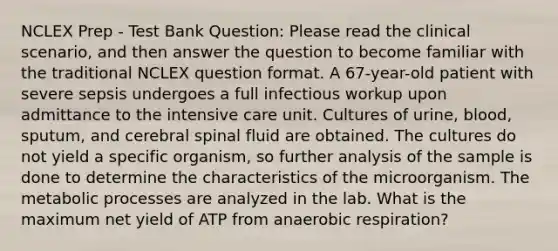 NCLEX Prep - Test Bank Question: Please read the clinical scenario, and then answer the question to become familiar with the traditional NCLEX question format. A 67-year-old patient with severe sepsis undergoes a full infectious workup upon admittance to the intensive care unit. Cultures of urine, blood, sputum, and cerebral spinal fluid are obtained. The cultures do not yield a specific organism, so further analysis of the sample is done to determine the characteristics of the microorganism. The metabolic processes are analyzed in the lab. What is the maximum net yield of ATP from anaerobic respiration?