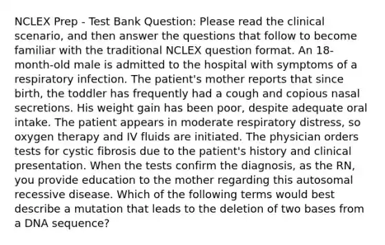 NCLEX Prep - Test Bank Question: Please read the clinical scenario, and then answer the questions that follow to become familiar with the traditional NCLEX question format. An 18-month-old male is admitted to the hospital with symptoms of a respiratory infection. The patient's mother reports that since birth, the toddler has frequently had a cough and copious nasal secretions. His weight gain has been poor, despite adequate oral intake. The patient appears in moderate respiratory distress, so oxygen therapy and IV fluids are initiated. The physician orders tests for cystic fibrosis due to the patient's history and clinical presentation. When the tests confirm the diagnosis, as the RN, you provide education to the mother regarding this autosomal recessive disease. Which of the following terms would best describe a mutation that leads to the deletion of two bases from a DNA sequence?