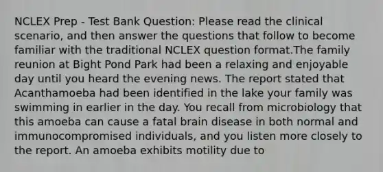 NCLEX Prep - Test Bank Question: Please read the clinical scenario, and then answer the questions that follow to become familiar with the traditional NCLEX question format.The family reunion at Bight Pond Park had been a relaxing and enjoyable day until you heard the evening news. The report stated that Acanthamoeba had been identified in the lake your family was swimming in earlier in the day. You recall from microbiology that this amoeba can cause a fatal brain disease in both normal and immunocompromised individuals, and you listen more closely to the report. An amoeba exhibits motility due to