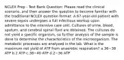 NCLEX Prep - Test Bank Question: Please read the clinical scenario, and then answer the question to become familiar with the traditional NCLEX question format. A 67-year-old patient with severe sepsis undergoes a full infectious workup upon admittance to the intensive care unit. Cultures of urine, blood, sputum, and cerebral spinal fluid are obtained. The cultures do not yield a specific organism, so further analysis of the sample is done to determine the characteristics of the microorganism. The metabolic processes are analyzed in the lab. What is the maximum net yield of ATP from anaerobic respiration? a.36−38 ATP b.2 ATP c.38−40 ATP d.2−36 ATP