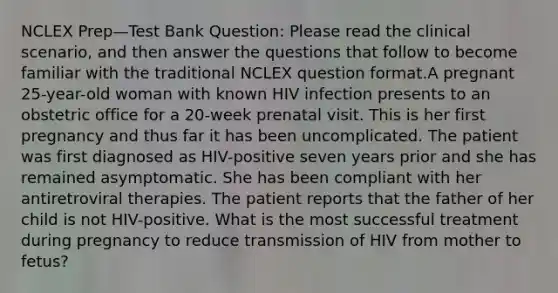 NCLEX Prep—Test Bank Question: Please read the clinical scenario, and then answer the questions that follow to become familiar with the traditional NCLEX question format.A pregnant 25-year-old woman with known HIV infection presents to an obstetric office for a 20-week prenatal visit. This is her first pregnancy and thus far it has been uncomplicated. The patient was first diagnosed as HIV-positive seven years prior and she has remained asymptomatic. She has been compliant with her antiretroviral therapies. The patient reports that the father of her child is not HIV-positive. What is the most successful treatment during pregnancy to reduce transmission of HIV from mother to fetus?