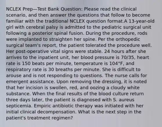 NCLEX Prep—Test Bank Question: Please read the clinical scenario, and then answer the questions that follow to become familiar with the traditional NCLEX question format.A 13-year-old girl with cerebral palsy is admitted to the pediatric surgical unit following a posterior spinal fusion. During the procedure, rods were implanted to straighten her spine. Per the orthopedic surgical team's report, the patient tolerated the procedure well. Her post-operative vital signs were stable. 24 hours after she arrives to the inpatient unit, her blood pressure is 70/35, heart rate is 150 beats per minute, temperature is 104°F, and respiratory rate is 30 breaths per minute. She is difficult to arouse and is not responding to questions. The nurse calls for emergent assistance. Upon removing the dressing, it is noted that her incision is swollen, red, and oozing a cloudy white substance. When the final results of the blood culture return three days later, the patient is diagnosed with S. aureus septicemia. Empiric antibiotic therapy was initiated with her initial clinical decompensation. What is the next step in the patient's treatment regimen?