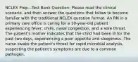 NCLEX Prep—Test Bank Question: Please read the clinical scenario, and then answer the questions that follow to become familiar with the traditional NCLEX question format. An RN in a primary care office is caring for a 10-year-old patient experiencing fever, chills, nasal congestion, and a sore throat. The patient's mother indicates that the child had been ill for the past two days, experiencing a poor appetite and sleepiness. The nurse swabs the patient's throat for rapid microbial analysis, suspecting the patient's symptoms are due to a common pathogen.