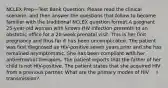 NCLEX Prep—Test Bank Question: Please read the clinical scenario, and then answer the questions that follow to become familiar with the traditional NCLEX question format.A pregnant 25-year-old woman with known HIV infection presents to an obstetric office for a 20-week prenatal visit. This is her first pregnancy and thus far it has been uncomplicated. The patient was first diagnosed as HIV-positive seven years prior and she has remained asymptomatic. She has been compliant with her antiretroviral therapies. The patient reports that the father of her child is not HIV-positive. The patient states that she acquired HIV from a previous partner. What are the primary modes of HIV transmission?