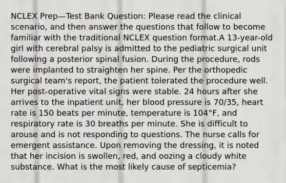 NCLEX Prep—Test Bank Question: Please read the clinical scenario, and then answer the questions that follow to become familiar with the traditional NCLEX question format.A 13-year-old girl with cerebral palsy is admitted to the pediatric surgical unit following a posterior spinal fusion. During the procedure, rods were implanted to straighten her spine. Per the orthopedic surgical team's report, the patient tolerated the procedure well. Her post-operative vital signs were stable. 24 hours after she arrives to the inpatient unit, her blood pressure is 70/35, heart rate is 150 beats per minute, temperature is 104°F, and respiratory rate is 30 breaths per minute. She is difficult to arouse and is not responding to questions. The nurse calls for emergent assistance. Upon removing the dressing, it is noted that her incision is swollen, red, and oozing a cloudy white substance. What is the most likely cause of septicemia?