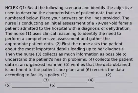 NCLEX Q1: Read the following scenario and identify the adjective used to describe the characteristics of patient data that are numbered below. Place your answers on the lines provided. The nurse is conducting an initial assessment of a 79-year-old female patient admitted to the hospital with a diagnosis of dehydration. The nurse (1) uses clinical reasoning to identify the need to perform a comprehensive assessment and gather the appropriate patient data. (2) First the nurse asks the patient about the most important details leading up to her diagnosis. Then the nurse (3) collects as much information as possible to understand the patient's health problems; (4) collects the patient data in an organized manner; (5) verifies that the data obtained is pertinent to the patient care plan; and (6) records the data according to facility's policy. (1) ___________________ (2) ___________________ (3) ___________________ (4) ___________________ (5) ___________________ (6) ___________________