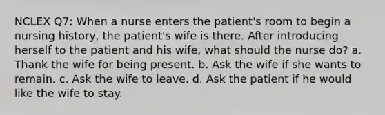 NCLEX Q7: When a nurse enters the patient's room to begin a nursing history, the patient's wife is there. After introducing herself to the patient and his wife, what should the nurse do? a. Thank the wife for being present. b. Ask the wife if she wants to remain. c. Ask the wife to leave. d. Ask the patient if he would like the wife to stay.