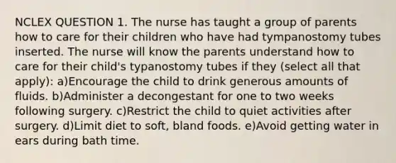 NCLEX QUESTION 1. The nurse has taught a group of parents how to care for their children who have had tympanostomy tubes inserted. The nurse will know the parents understand how to care for their child's typanostomy tubes if they (select all that apply): a)Encourage the child to drink generous amounts of fluids. b)Administer a decongestant for one to two weeks following surgery. c)Restrict the child to quiet activities after surgery. d)Limit diet to soft, bland foods. e)Avoid getting water in ears during bath time.