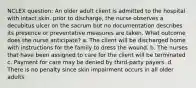 NCLEX question: An older adult client is admitted to the hospital with intact skin. prior to discharge, the nurse observes a decubitus ulcer on the sacrum but no documentation describes its presence or preventative measures are taken. What outcome does the nurse anticipate? a. The client will be discharged home with instructions for the family to dress the wound. b. The nurses that have been assigned to care for the client will be terminated c. Payment for care may be denied by third-party payers. d. There is no penalty since skin impairment occurs in all older adults.