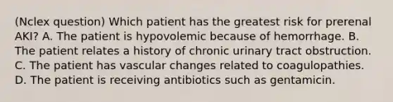 (Nclex question) Which patient has the greatest risk for prerenal AKI? A. The patient is hypovolemic because of hemorrhage. B. The patient relates a history of chronic urinary tract obstruction. C. The patient has vascular changes related to coagulopathies. D. The patient is receiving antibiotics such as gentamicin.