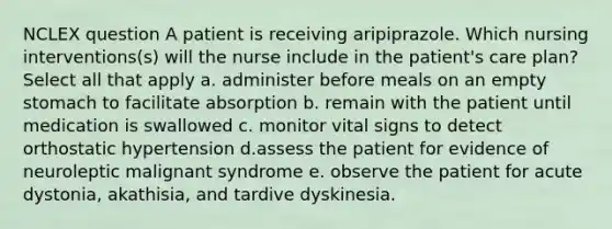 NCLEX question A patient is receiving aripiprazole. Which nursing interventions(s) will the nurse include in the patient's care plan? Select all that apply a. administer before meals on an empty stomach to facilitate absorption b. remain with the patient until medication is swallowed c. monitor vital signs to detect orthostatic hypertension d.assess the patient for evidence of neuroleptic malignant syndrome e. observe the patient for acute dystonia, akathisia, and tardive dyskinesia.