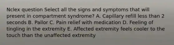 Nclex question Select all the signs and symptoms that will present in compartment syndrome? A. Capillary refill less than 2 seconds B. Pallor C. Pain relief with medication D. Feeling of tingling in the extremity E. Affected extremity feels cooler to the touch than the unaffected extremity