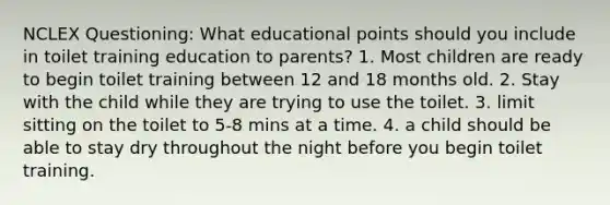 NCLEX Questioning: What educational points should you include in toilet training education to parents? 1. Most children are ready to begin toilet training between 12 and 18 months old. 2. Stay with the child while they are trying to use the toilet. 3. limit sitting on the toilet to 5-8 mins at a time. 4. a child should be able to stay dry throughout the night before you begin toilet training.