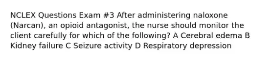 NCLEX Questions Exam #3 After administering naloxone (Narcan), an opioid antagonist, the nurse should monitor the client carefully for which of the following? A Cerebral edema B Kidney failure C Seizure activity D Respiratory depression