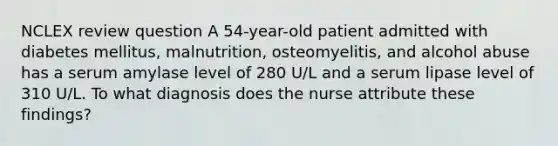 NCLEX review question A 54-year-old patient admitted with diabetes mellitus, malnutrition, osteomyelitis, and alcohol abuse has a serum amylase level of 280 U/L and a serum lipase level of 310 U/L. To what diagnosis does the nurse attribute these findings?