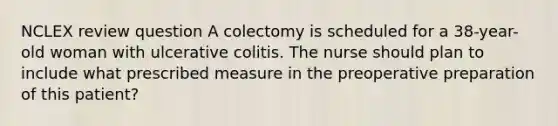 NCLEX review question A colectomy is scheduled for a 38-year-old woman with ulcerative colitis. The nurse should plan to include what prescribed measure in the preoperative preparation of this patient?