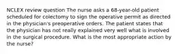 NCLEX review question The nurse asks a 68-year-old patient scheduled for colectomy to sign the operative permit as directed in the physician's preoperative orders. The patient states that the physician has not really explained very well what is involved in the surgical procedure. What is the most appropriate action by the nurse?