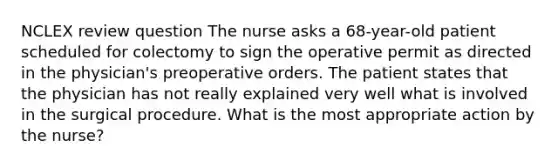 NCLEX review question The nurse asks a 68-year-old patient scheduled for colectomy to sign the operative permit as directed in the physician's preoperative orders. The patient states that the physician has not really explained very well what is involved in the surgical procedure. What is the most appropriate action by the nurse?