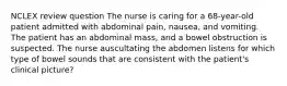 NCLEX review question The nurse is caring for a 68-year-old patient admitted with abdominal pain, nausea, and vomiting. The patient has an abdominal mass, and a bowel obstruction is suspected. The nurse auscultating the abdomen listens for which type of bowel sounds that are consistent with the patient's clinical picture?